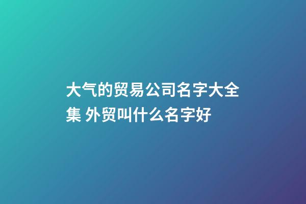 大气的贸易公司名字大全集 外贸叫什么名字好-第1张-公司起名-玄机派